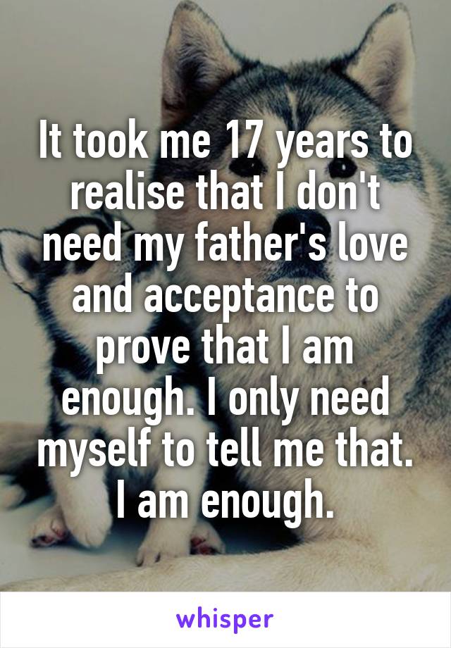 It took me 17 years to realise that I don't need my father's love and acceptance to prove that I am enough. I only need myself to tell me that. I am enough.