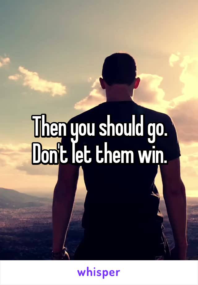 Then you should go. Don't let them win.