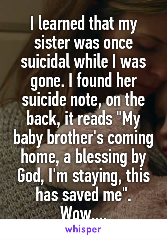 I learned that my sister was once suicidal while I was gone. I found her suicide note, on the back, it reads "My baby brother's coming home, a blessing by God, I'm staying, this has saved me". Wow....