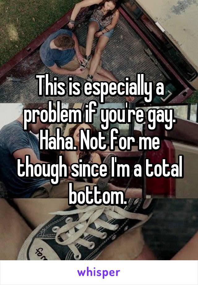 This is especially a problem if you're gay. Haha. Not for me though since I'm a total bottom. 