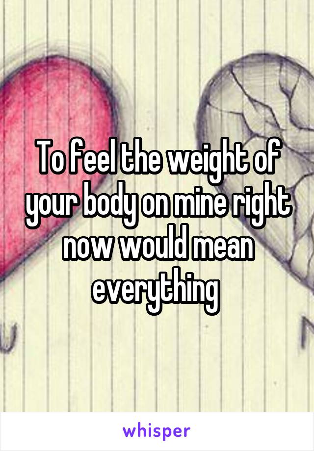 To feel the weight of your body on mine right now would mean everything 