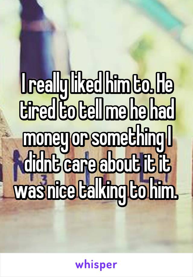 I really liked him to. He tired to tell me he had money or something I didnt care about it it was nice talking to him. 