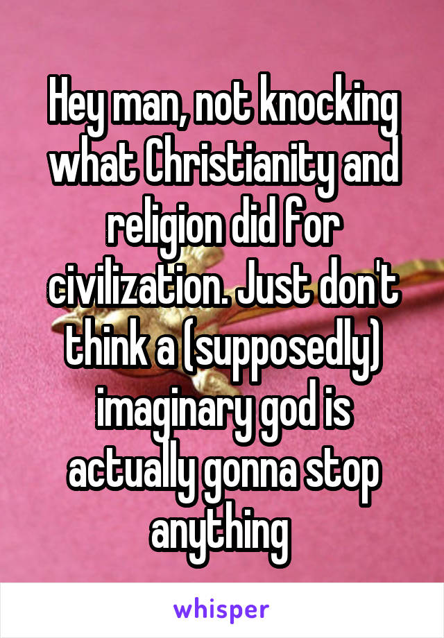 Hey man, not knocking what Christianity and religion did for civilization. Just don't think a (supposedly) imaginary god is actually gonna stop anything 