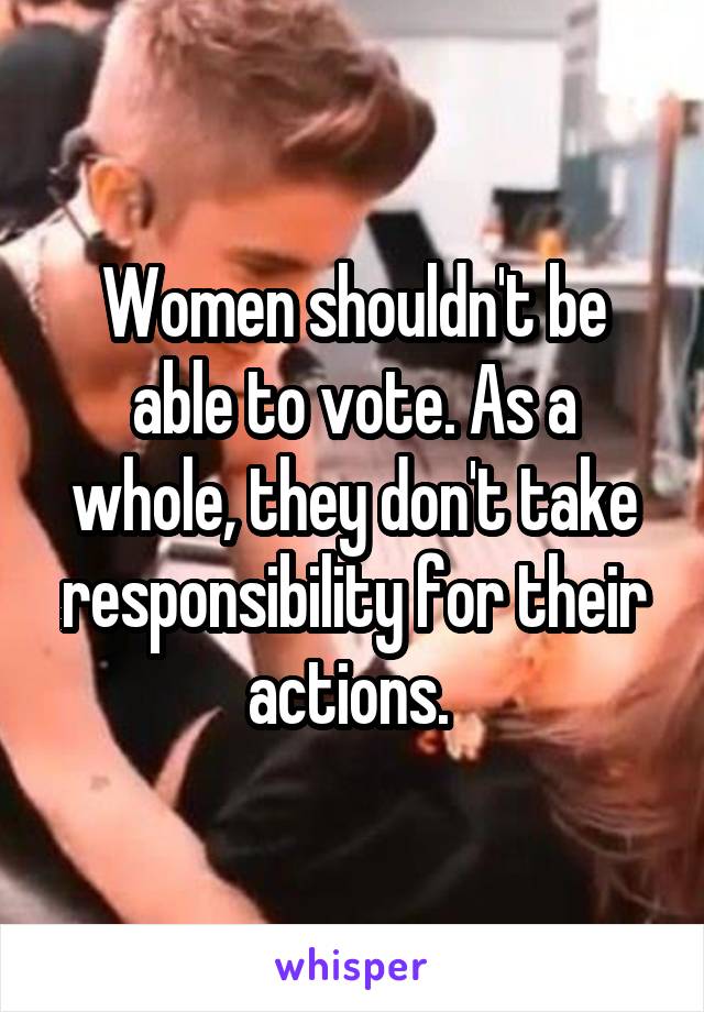 Women shouldn't be able to vote. As a whole, they don't take responsibility for their actions. 
