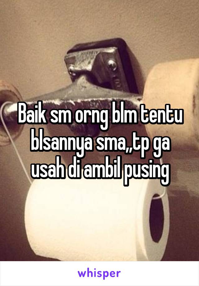 Baik sm orng blm tentu blsannya sma,,tp ga usah di ambil pusing