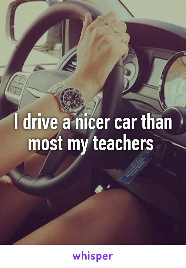 I drive a nicer car than most my teachers 