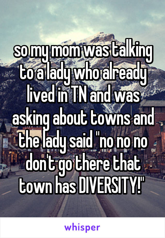 so my mom was talking to a lady who already lived in TN and was asking about towns and the lady said "no no no don't go there that town has DIVERSITY!" 