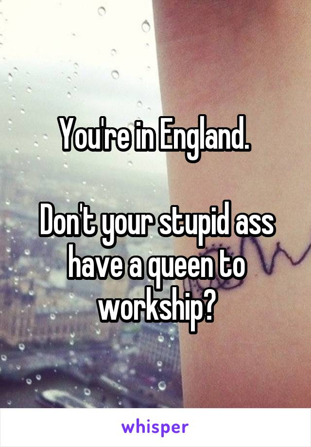 You're in England. 

Don't your stupid ass have a queen to workship?