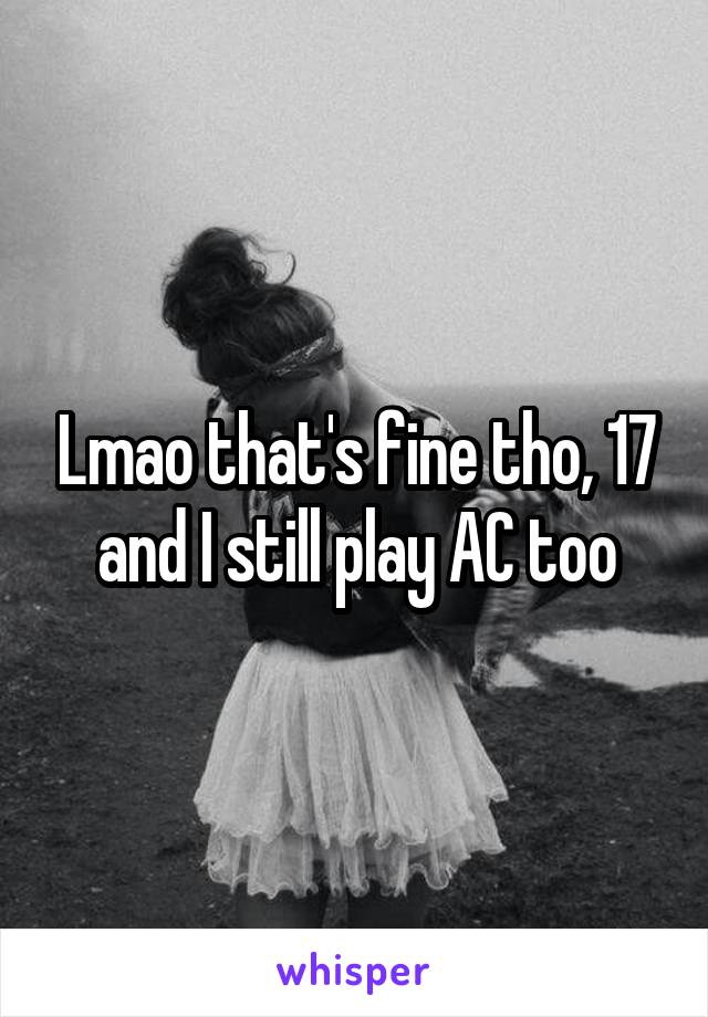 Lmao that's fine tho, 17 and I still play AC too