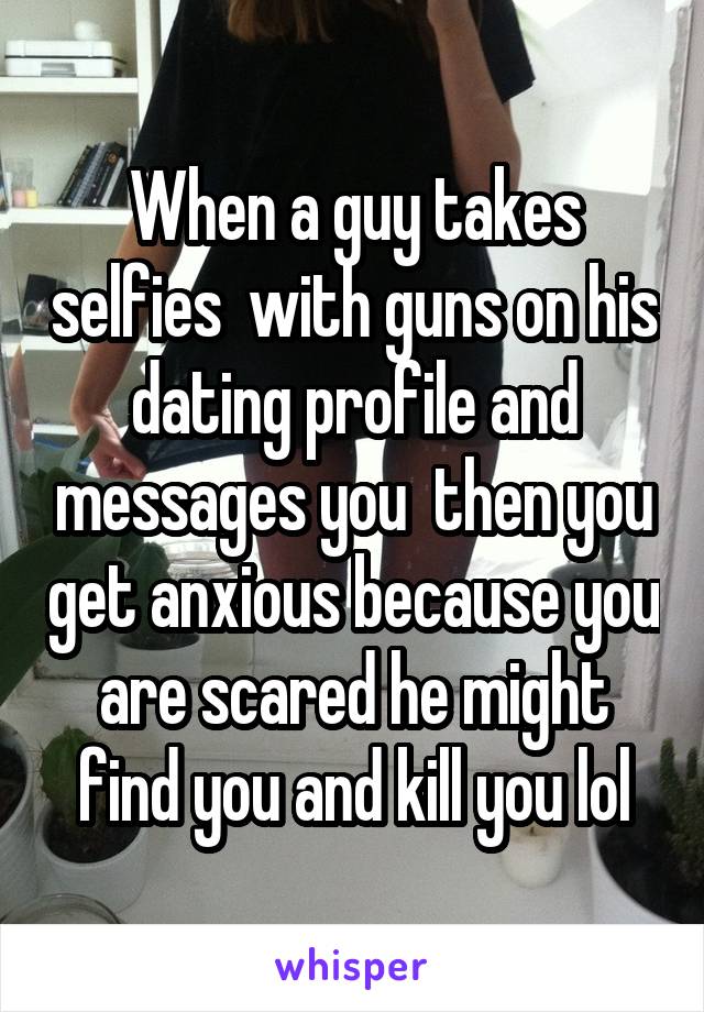 When a guy takes selfies  with guns on his dating profile and messages you  then you get anxious because you are scared he might find you and kill you lol
