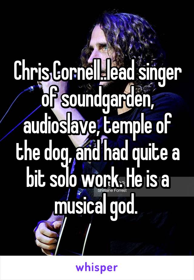 Chris Cornell..lead singer of soundgarden, audioslave, temple of the dog, and had quite a bit solo work. He is a musical god. 