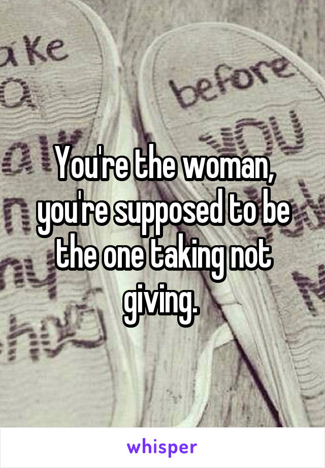 You're the woman, you're supposed to be the one taking not giving. 