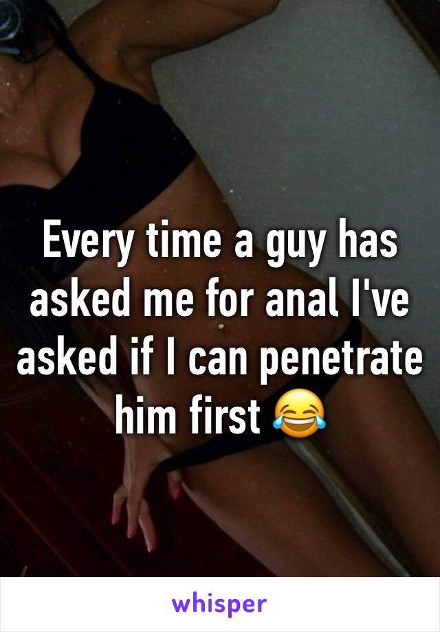 Every time a guy has asked me for anal I've asked if I can penetrate him first 😂