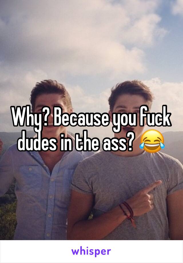 Why? Because you fuck dudes in the ass? 😂