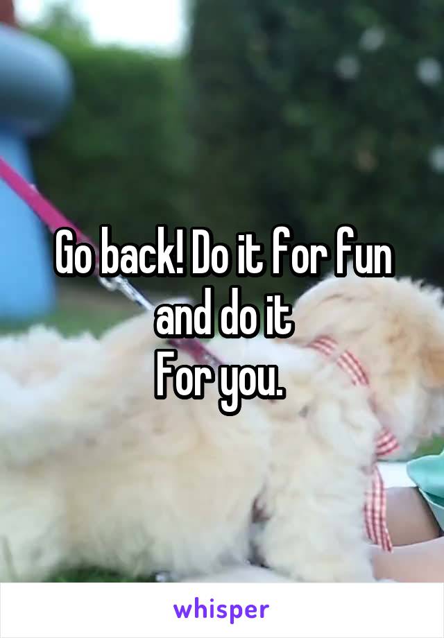 Go back! Do it for fun and do it
For you. 