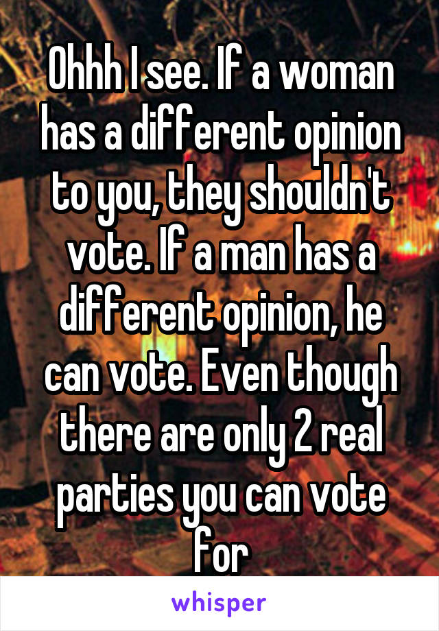 Ohhh I see. If a woman has a different opinion to you, they shouldn't vote. If a man has a different opinion, he can vote. Even though there are only 2 real parties you can vote for