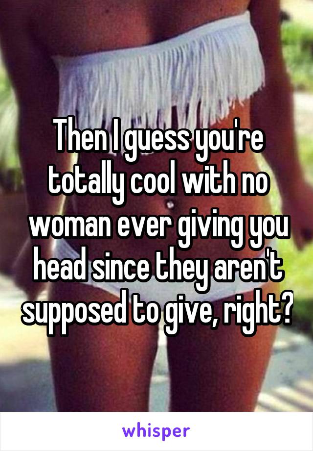 Then I guess you're totally cool with no woman ever giving you head since they aren't supposed to give, right?