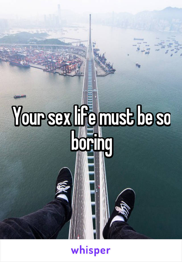 Your sex life must be so boring