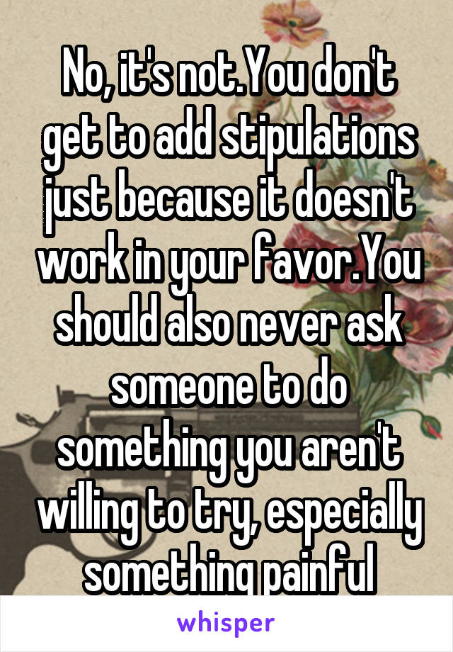 No, it's not.You don't get to add stipulations just because it doesn't work in your favor.You should also never ask someone to do something you aren't willing to try, especially something painful