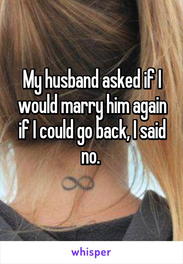 My husband asked if I would marry him again if I could go back, I said no. 
