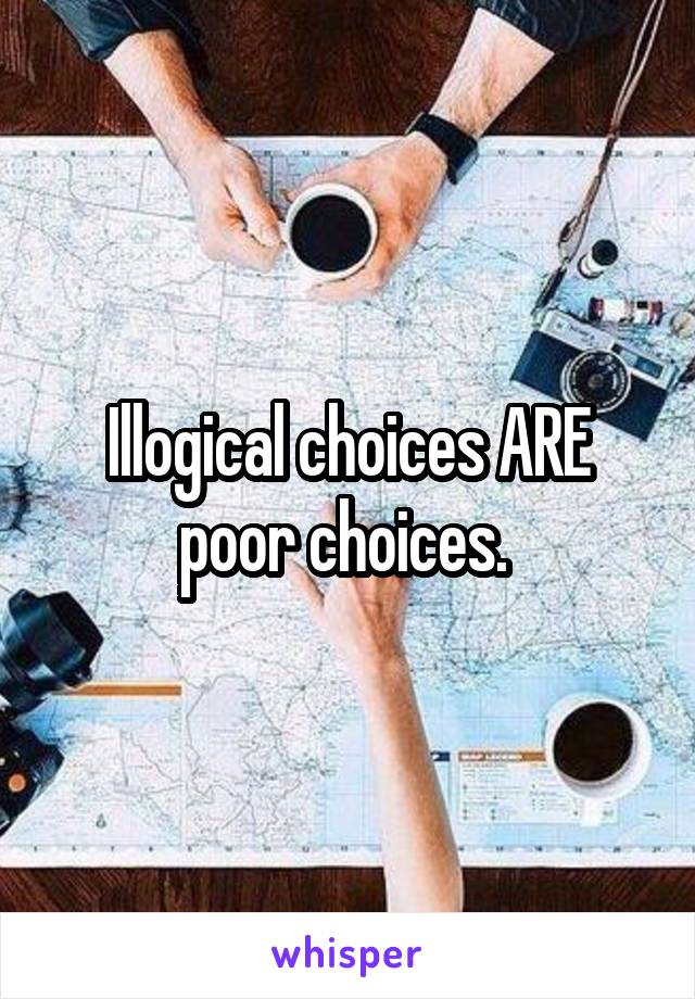 Illogical choices ARE poor choices. 