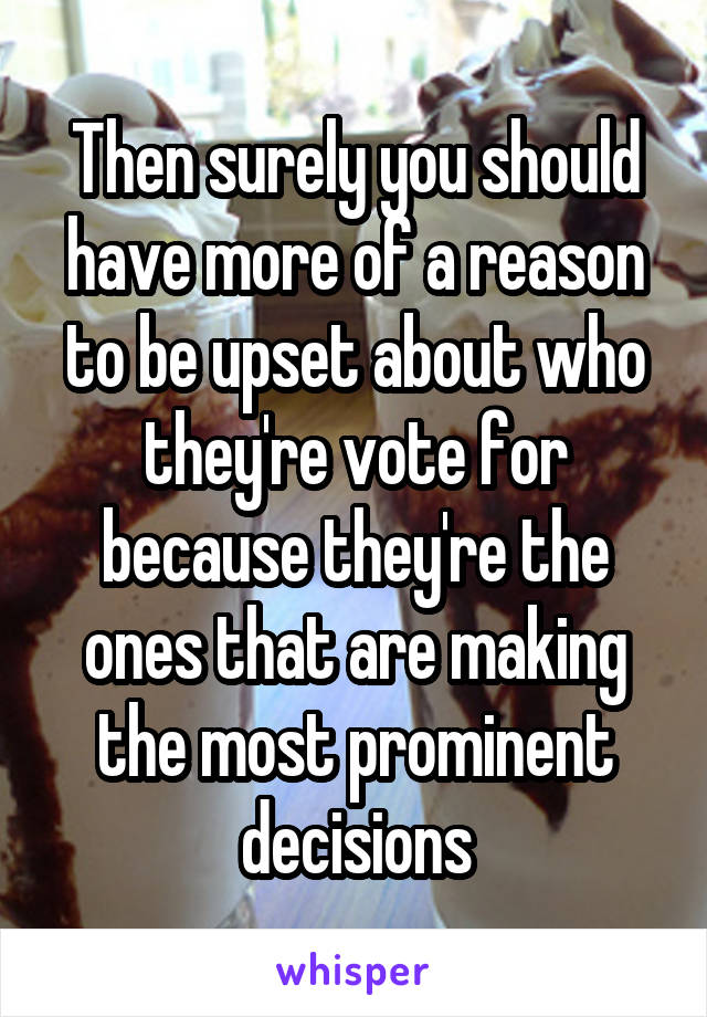 Then surely you should have more of a reason to be upset about who they're vote for because they're the ones that are making the most prominent decisions