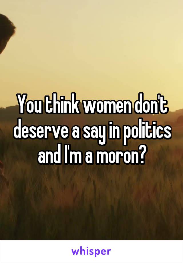 You think women don't deserve a say in politics and I'm a moron?