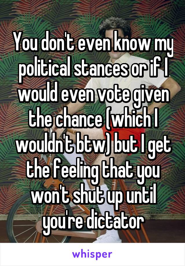 You don't even know my political stances or if I would even vote given the chance (which I wouldn't btw) but I get the feeling that you won't shut up until you're dictator