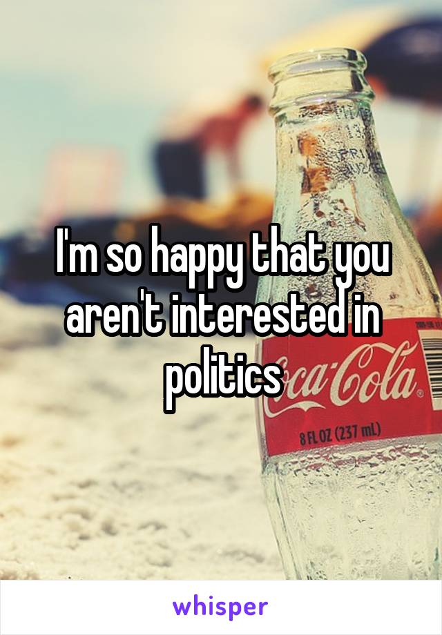 I'm so happy that you aren't interested in politics