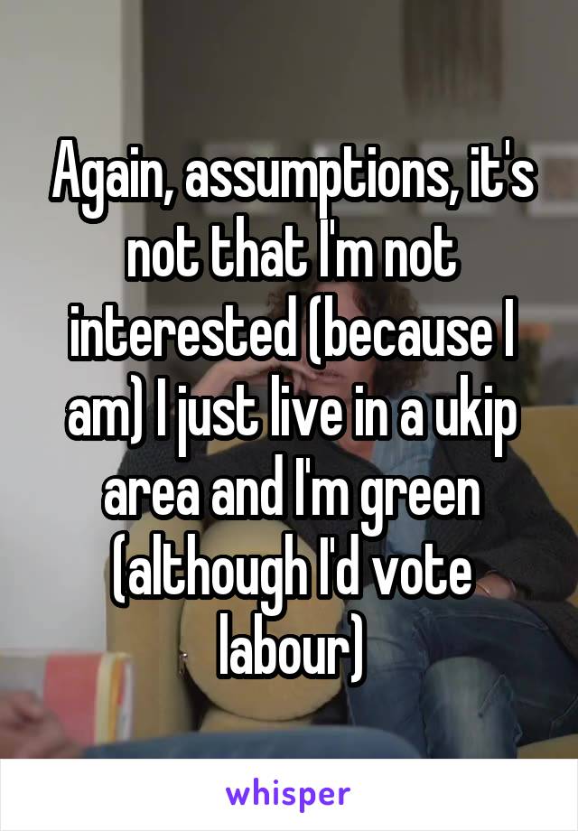 Again, assumptions, it's not that I'm not interested (because I am) I just live in a ukip area and I'm green (although I'd vote labour)