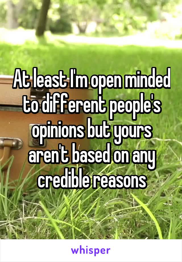 At least I'm open minded to different people's opinions but yours aren't based on any credible reasons