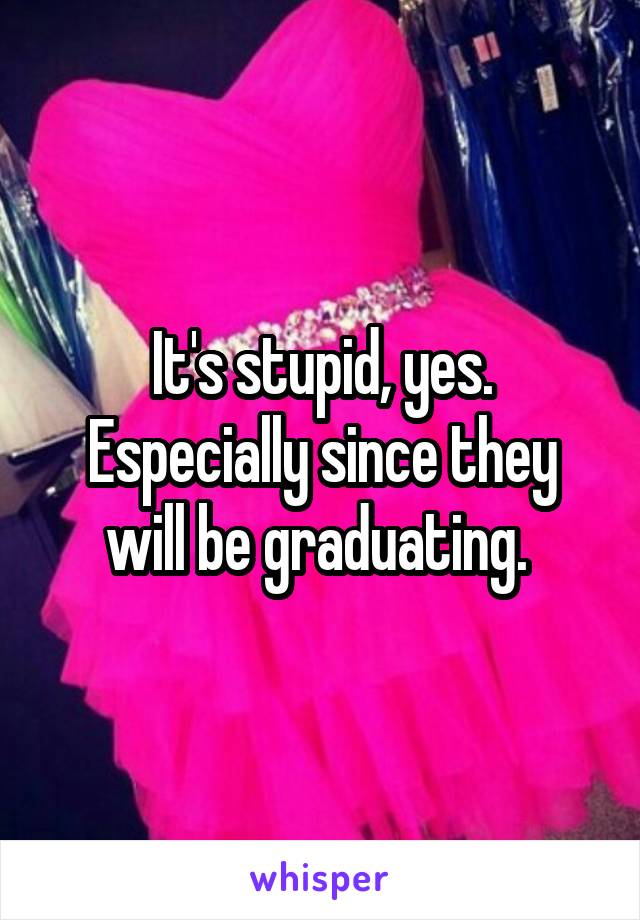 It's stupid, yes. Especially since they will be graduating. 