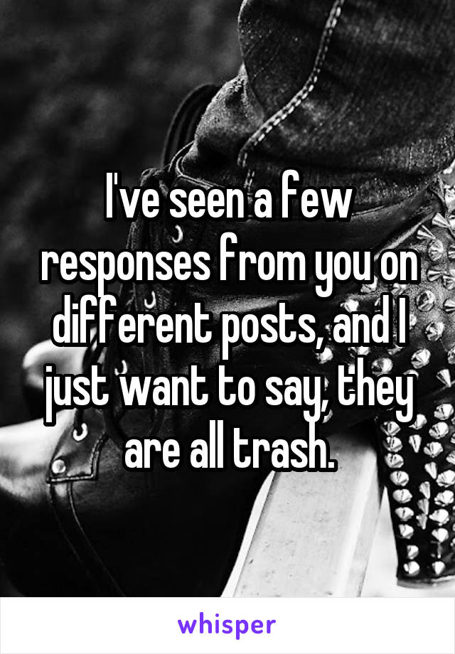 I've seen a few responses from you on different posts, and I just want to say, they are all trash.