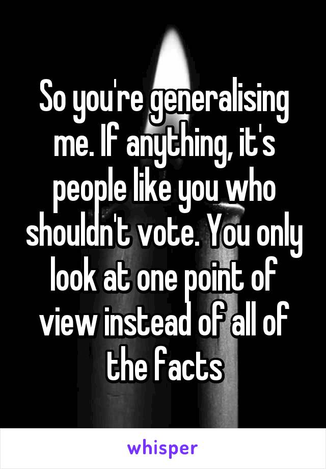 So you're generalising me. If anything, it's people like you who shouldn't vote. You only look at one point of view instead of all of the facts