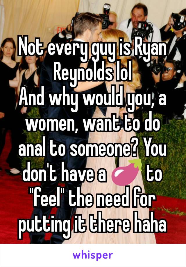 Not every guy is Ryan Reynolds lol
And why would you, a women, want to do anal to someone? You don't have a 🍆 to "feel" the need for putting it there haha