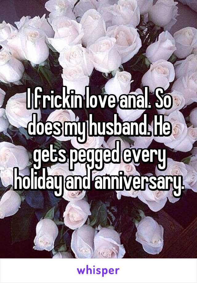 I frickin love anal. So does my husband. He gets pegged every holiday and anniversary.