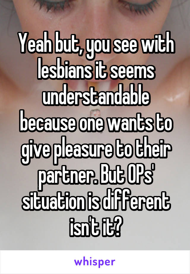 Yeah but, you see with lesbians it seems understandable because one wants to give pleasure to their partner. But OPs' situation is different isn't it?