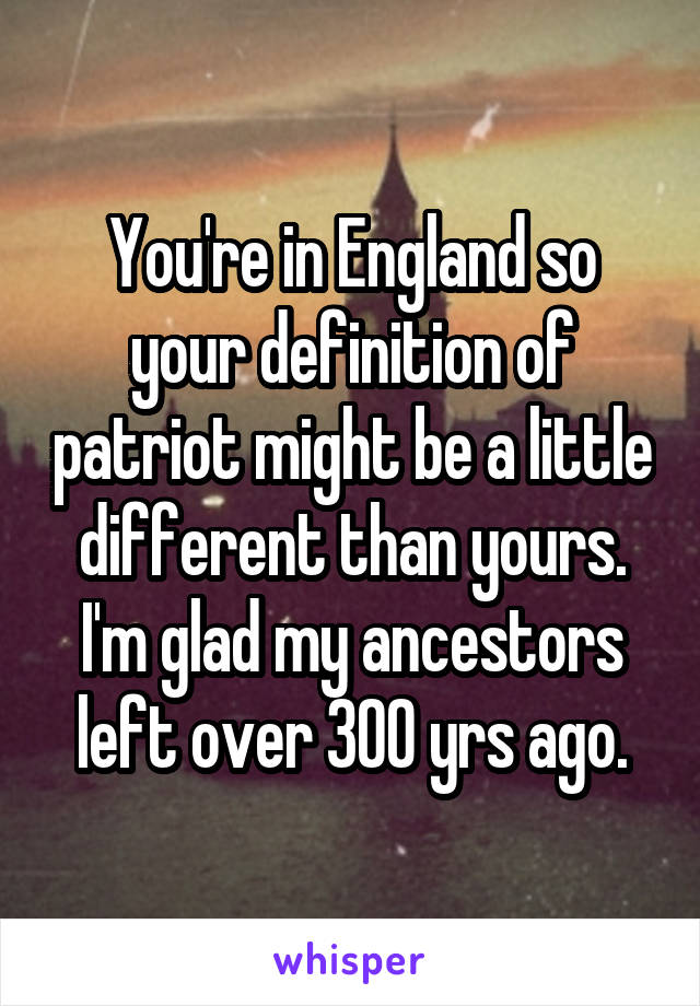 You're in England so your definition of patriot might be a little different than yours. I'm glad my ancestors left over 300 yrs ago.