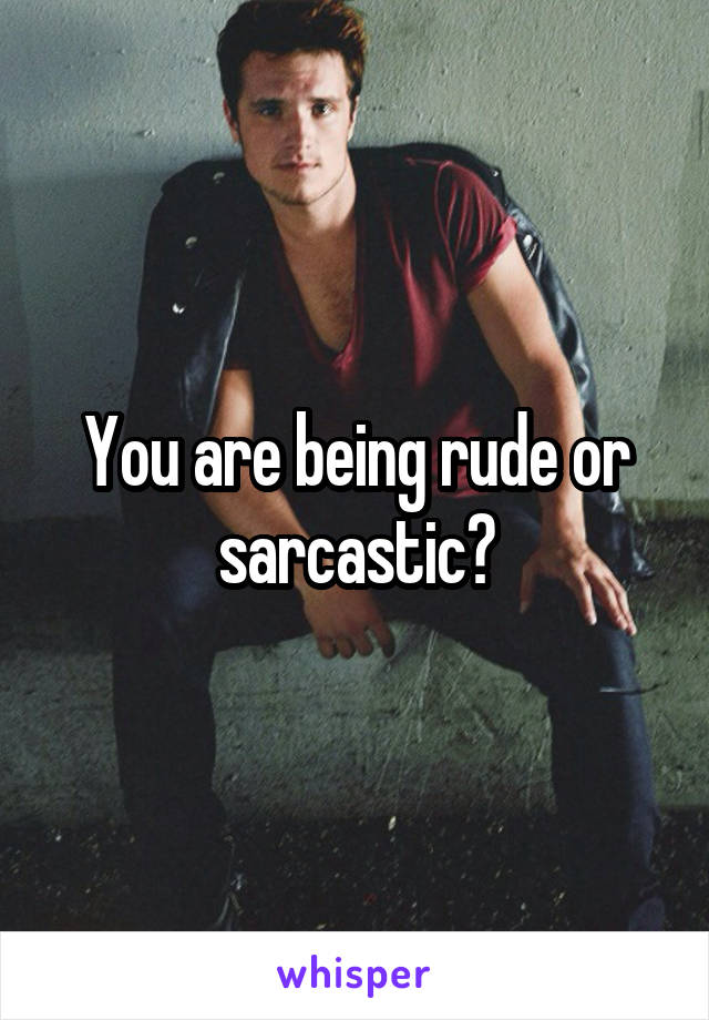 You are being rude or sarcastic?