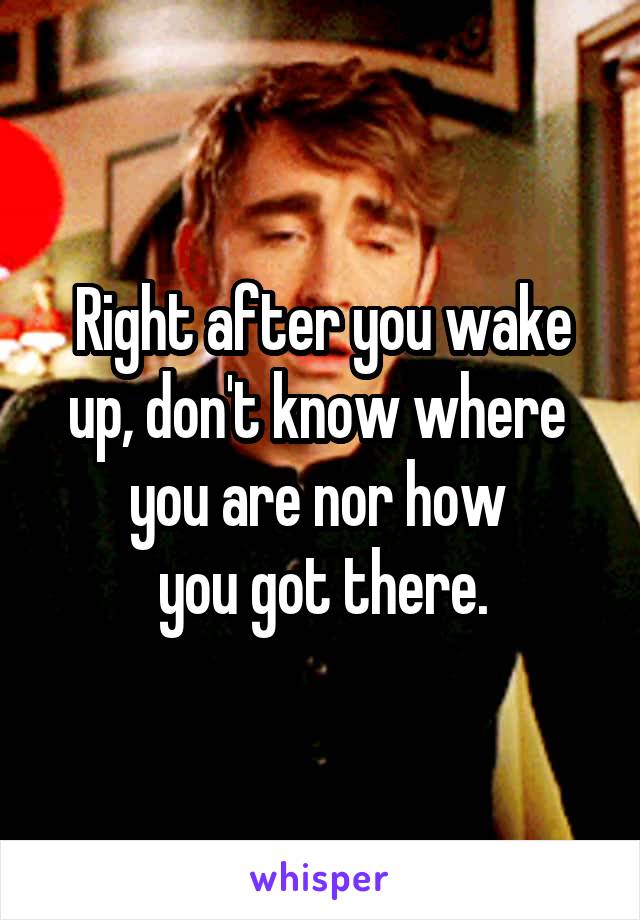 Right after you wake up, don't know where 
you are nor how 
you got there.