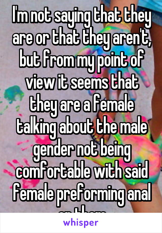 I'm not saying that they are or that they aren't, but from my point of view it seems that they are a female talking about the male gender not being comfortable with said female preforming anal on them