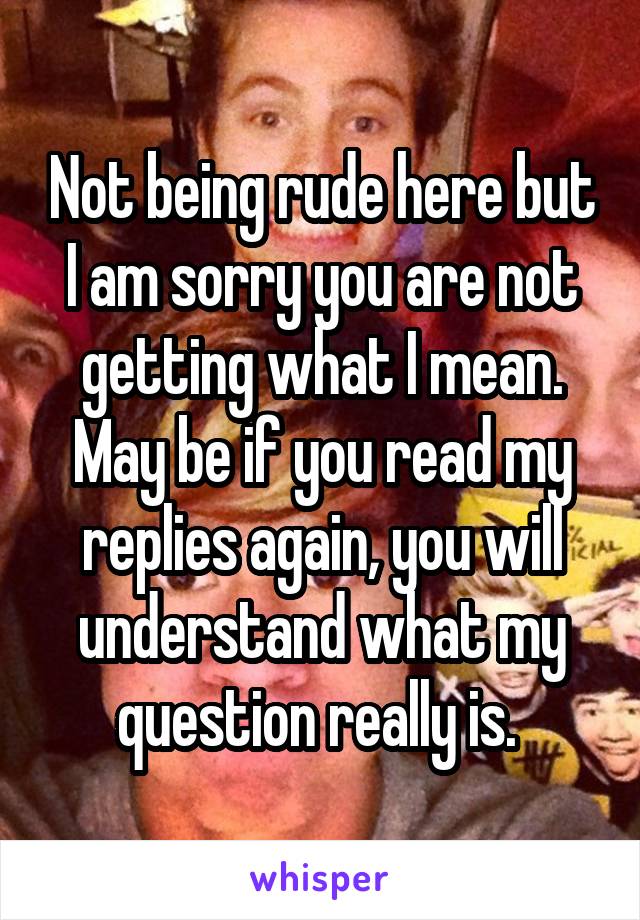 Not being rude here but I am sorry you are not getting what I mean. May be if you read my replies again, you will understand what my question really is. 