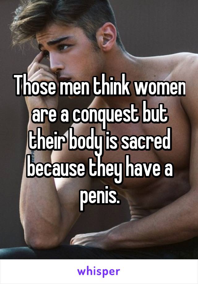 Those men think women are a conquest but their body is sacred because they have a penis.