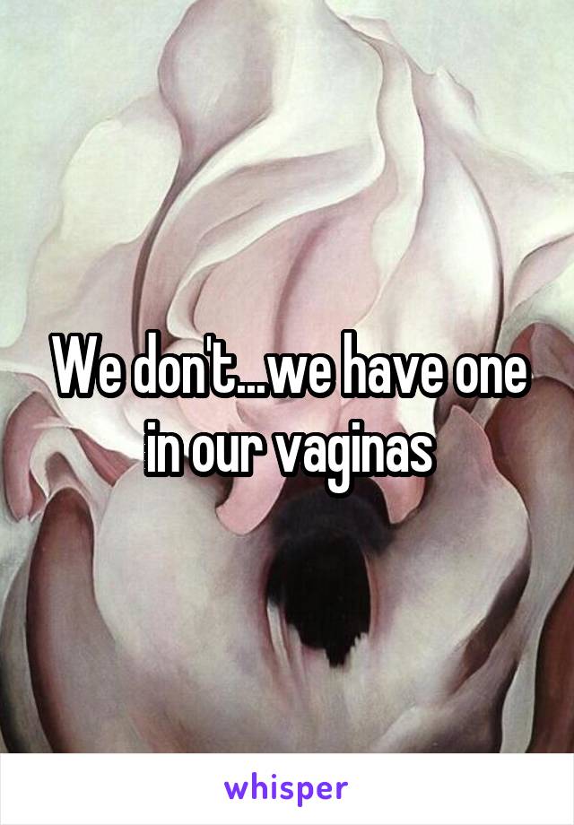 We don't...we have one in our vaginas