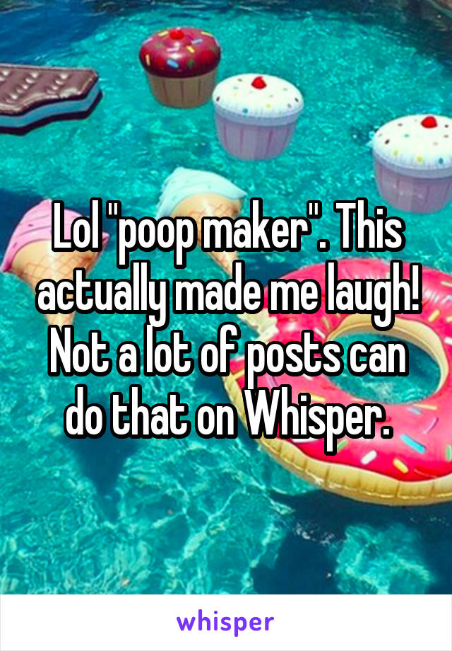 Lol "poop maker". This actually made me laugh! Not a lot of posts can do that on Whisper.