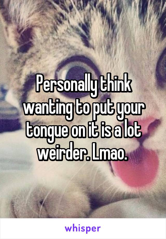 Personally think wanting to put your tongue on it is a lot weirder. Lmao. 