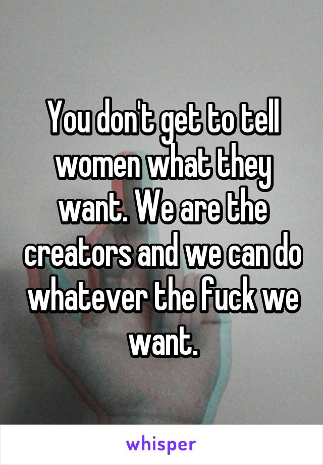 You don't get to tell women what they want. We are the creators and we can do whatever the fuck we want.