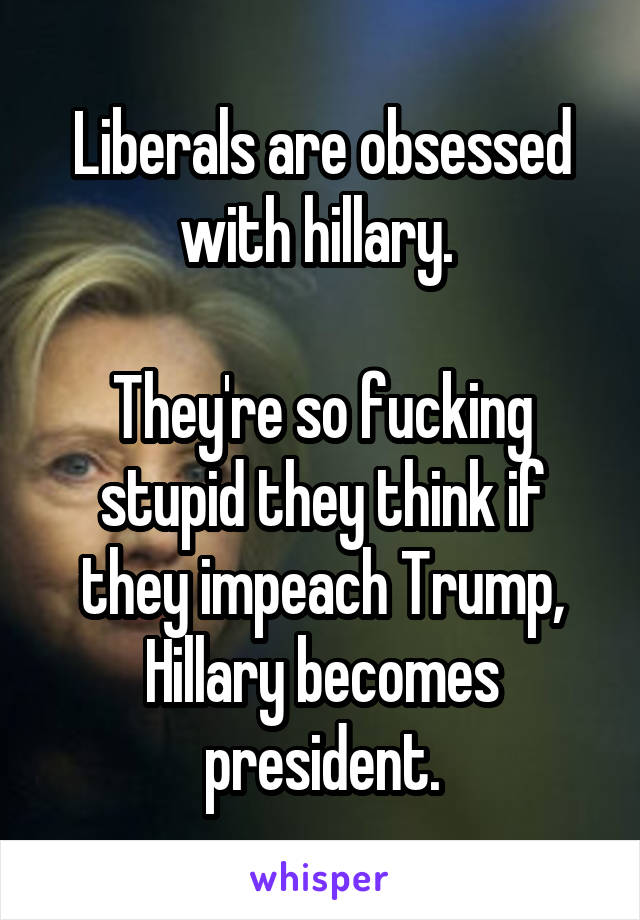 Liberals are obsessed with hillary. 

They're so fucking stupid they think if they impeach Trump, Hillary becomes president.