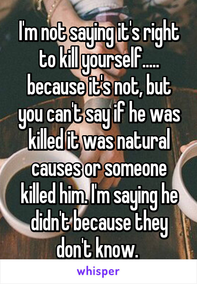 I'm not saying it's right to kill yourself..... because it's not, but you can't say if he was killed it was natural causes or someone killed him. I'm saying he didn't because they don't know. 