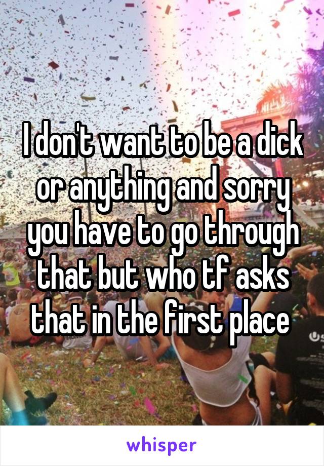 I don't want to be a dick or anything and sorry you have to go through that but who tf asks that in the first place 